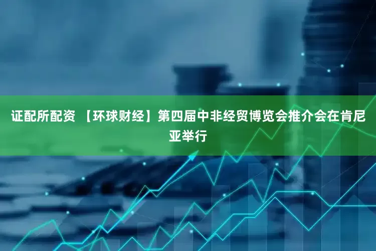 证配所配资 【环球财经】第四届中非经贸博览会推介会在肯尼亚举行