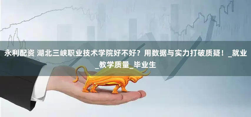 永利配资 湖北三峡职业技术学院好不好？用数据与实力打破质疑！_就业_教学质量_毕业生