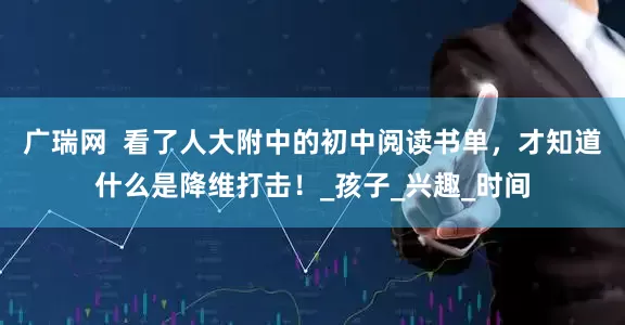 广瑞网  看了人大附中的初中阅读书单，才知道什么是降维打击！_孩子_兴趣_时间