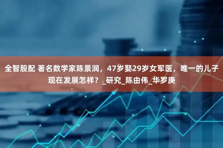 全智股配 著名数学家陈景润，47岁娶29岁女军医，唯一的儿子现在发展怎样？_研究_陈由伟_华罗庚