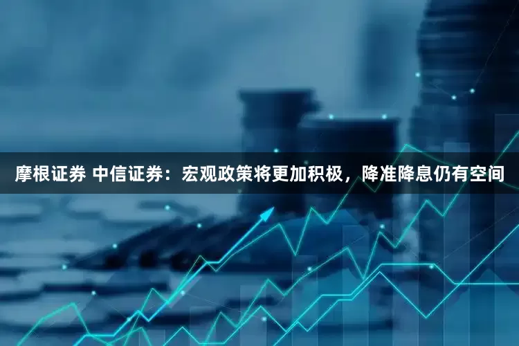 摩根证券 中信证券：宏观政策将更加积极，降准降息仍有空间