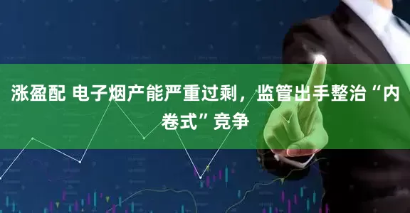 涨盈配 电子烟产能严重过剩，监管出手整治“内卷式”竞争