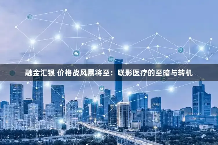 融金汇银 价格战风暴将至：联影医疗的至暗与转机