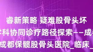 睿新策略 疑难股骨头坏死病例多学科协同诊疗路径探索——成都保髋股骨头医院_临床_治疗_会诊