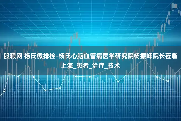 股粮网 杨氏微排栓-杨氏心脑血管病医学研究院杨振峰院长莅临上海_患者_治疗_技术
