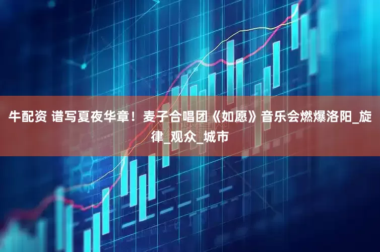 牛配资 谱写夏夜华章！麦子合唱团《如愿》音乐会燃爆洛阳_旋律_观众_城市