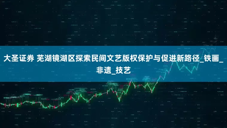 大圣证券 芜湖镜湖区探索民间文艺版权保护与促进新路径_铁画_非遗_技艺