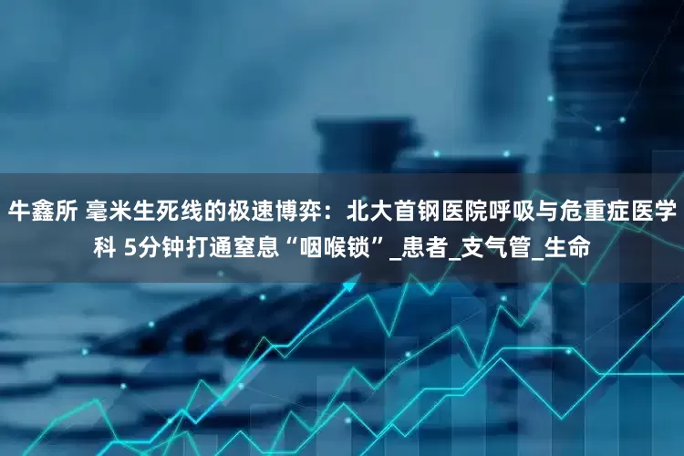 牛鑫所 毫米生死线的极速博弈：北大首钢医院呼吸与危重症医学科 5分钟打通窒息“咽喉锁”_患者_支气管_生命