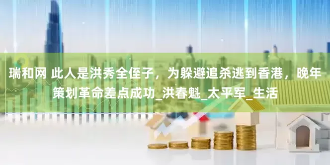 瑞和网 此人是洪秀全侄子，为躲避追杀逃到香港，晚年策划革命差点成功_洪春魁_太平军_生活