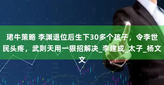 珺牛策略 李渊退位后生下30多个孩子，令李世民头疼，武则天用一狠招解决_李建成_太子_杨文