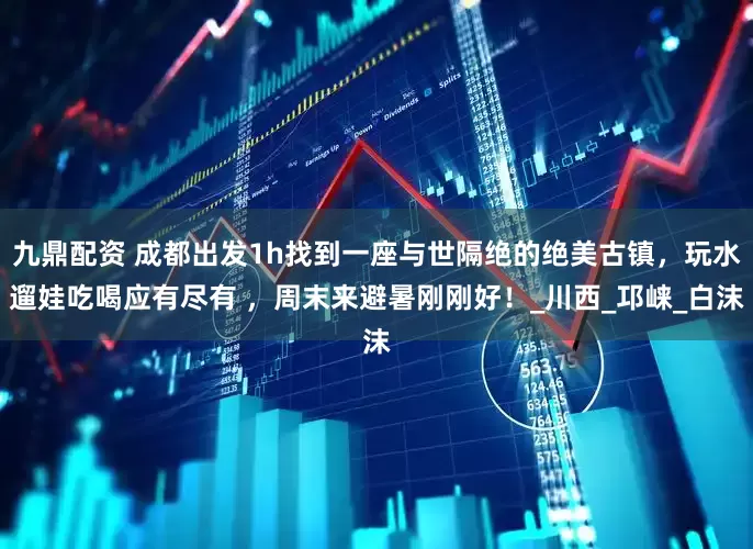 九鼎配资 成都出发1h找到一座与世隔绝的绝美古镇，玩水遛娃吃喝应有尽有 ，周末来避暑刚刚好！_川西_邛崃_白沫