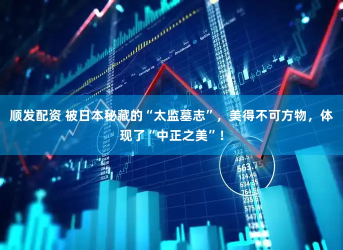 顺发配资 被日本秘藏的“太监墓志”，美得不可方物，体现了“中正之美”！