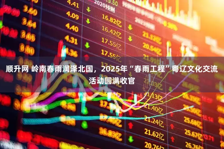 顺升网 岭南春雨润泽北国，2025年“春雨工程”粤辽文化交流活动圆满收官