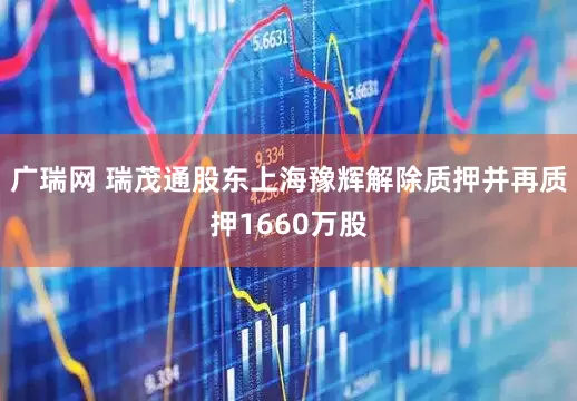 广瑞网 瑞茂通股东上海豫辉解除质押并再质押1660万股