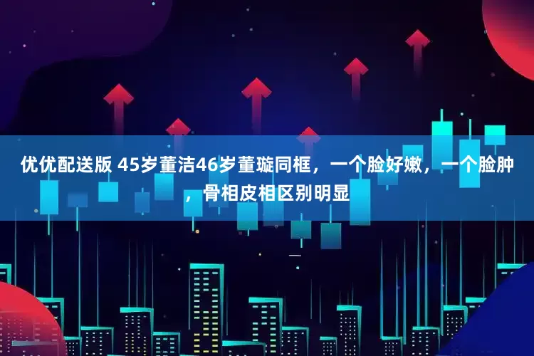 优优配送版 45岁董洁46岁董璇同框，一个脸好嫩，一个脸肿，骨相皮相区别明显