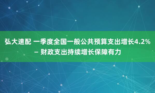 弘大速配 一季度全国一般公共预算支出增长4.2%— 财政支出持续增长保障有力