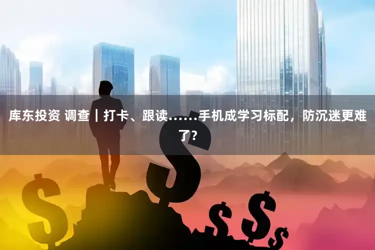 库东投资 调查｜打卡、跟读……手机成学习标配，防沉迷更难了？