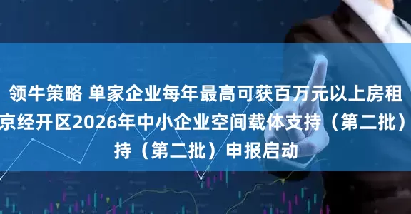 领牛策略 单家企业每年最高可获百万元以上房租补贴！北京经开区2026年中小企业空间载体支持（第二批）申报启动